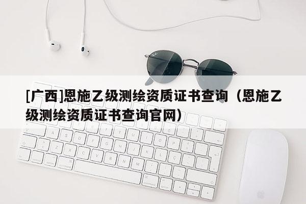 [廣西]恩施乙級測繪資質(zhì)證書查詢（恩施乙級測繪資質(zhì)證書查詢官網(wǎng)）