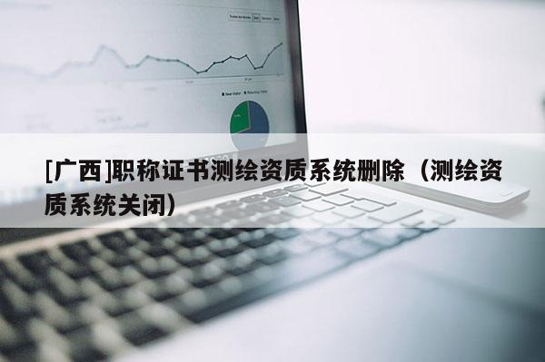 [廣西]職稱證書測(cè)繪資質(zhì)系統(tǒng)刪除（測(cè)繪資質(zhì)系統(tǒng)關(guān)閉）