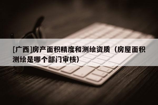 [廣西]房產(chǎn)面積精度和測繪資質(zhì)（房屋面積測繪是哪個部門審核）