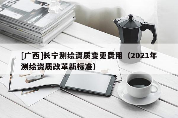 [廣西]長寧測繪資質(zhì)變更費用（2021年測繪資質(zhì)改革新標(biāo)準(zhǔn)）