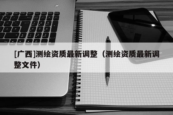 [廣西]測(cè)繪資質(zhì)最新調(diào)整（測(cè)繪資質(zhì)最新調(diào)整文件）