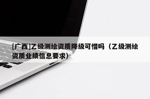 [廣西]乙級測繪資質(zhì)降級可惜嗎（乙級測繪資質(zhì)業(yè)績信息要求）