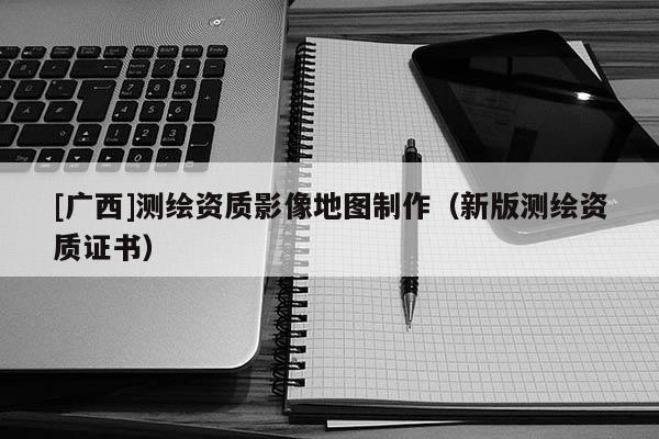 [廣西]測(cè)繪資質(zhì)影像地圖制作（新版測(cè)繪資質(zhì)證書）