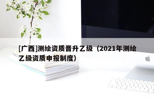 [廣西]測(cè)繪資質(zhì)晉升乙級(jí)（2021年測(cè)繪乙級(jí)資質(zhì)申報(bào)制度）