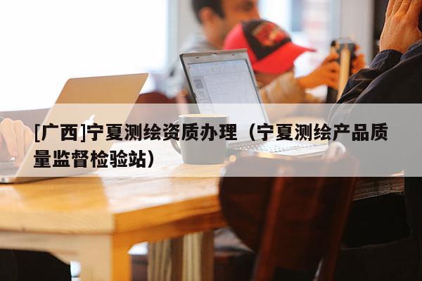 [廣西]寧夏測繪資質(zhì)辦理（寧夏測繪產(chǎn)品質(zhì)量監(jiān)督檢驗站）