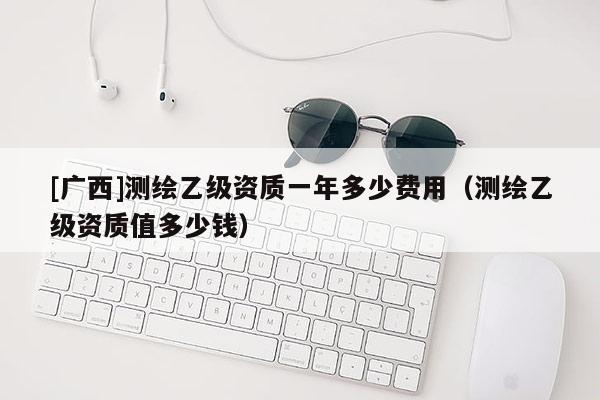 [廣西]測(cè)繪乙級(jí)資質(zhì)一年多少費(fèi)用（測(cè)繪乙級(jí)資質(zhì)值多少錢(qián)）
