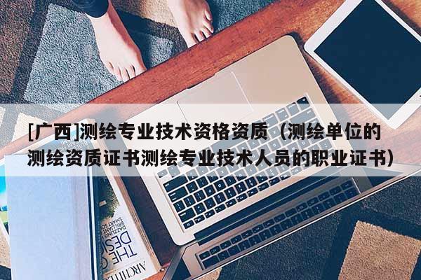 [廣西]測(cè)繪專業(yè)技術(shù)資格資質(zhì)（測(cè)繪單位的測(cè)繪資質(zhì)證書測(cè)繪專業(yè)技術(shù)人員的職業(yè)證書）