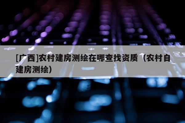 [廣西]農村建房測繪在哪查找資質（農村自建房測繪）