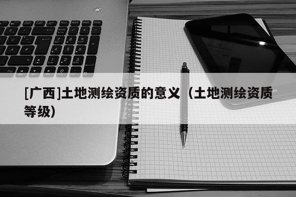 [廣西]土地測繪資質(zhì)的意義（土地測繪資質(zhì)等級）