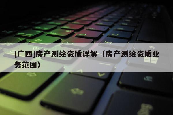 [廣西]房產(chǎn)測繪資質(zhì)詳解（房產(chǎn)測繪資質(zhì)業(yè)務(wù)范圍）