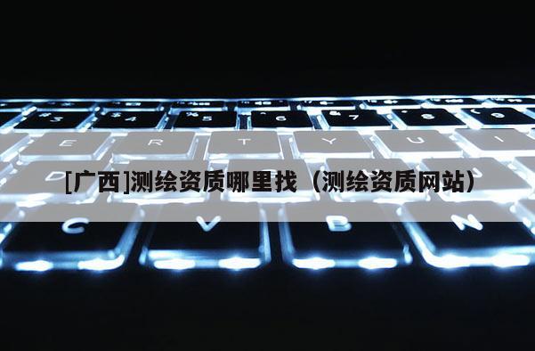 [廣西]測繪資質(zhì)哪里找（測繪資質(zhì)網(wǎng)站）