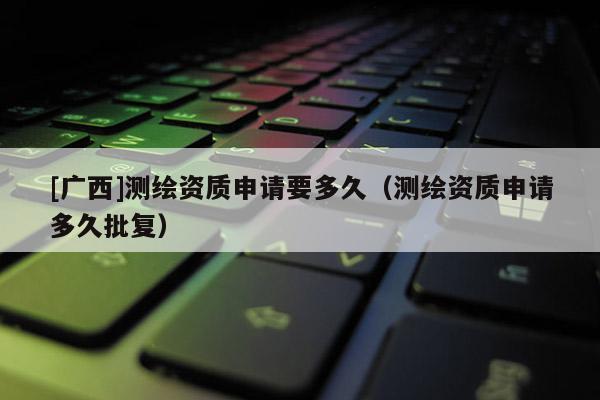 [廣西]測繪資質申請要多久（測繪資質申請多久批復）