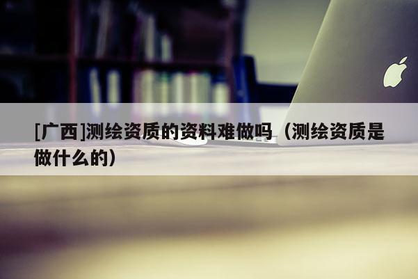 [廣西]測繪資質(zhì)的資料難做嗎（測繪資質(zhì)是做什么的）