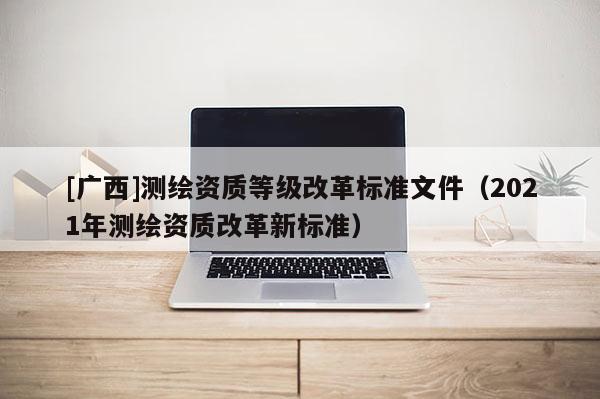 [廣西]測繪資質(zhì)等級改革標準文件（2021年測繪資質(zhì)改革新標準）