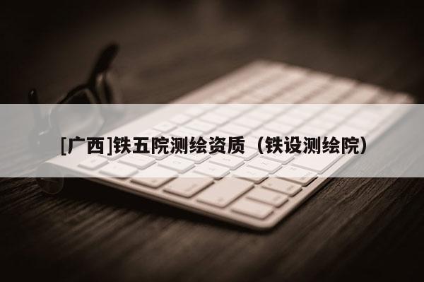 [廣西]鐵五院測繪資質(zhì)（鐵設(shè)測繪院）