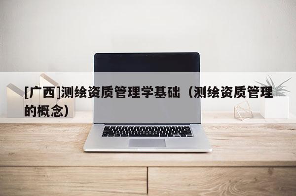 [廣西]測繪資質(zhì)管理學(xué)基礎(chǔ)（測繪資質(zhì)管理的概念）