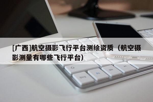 [廣西]航空攝影飛行平臺(tái)測(cè)繪資質(zhì)（航空攝影測(cè)量有哪些飛行平臺(tái)）