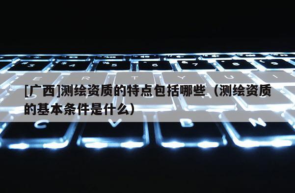 [廣西]測繪資質(zhì)的特點包括哪些（測繪資質(zhì)的基本條件是什么）