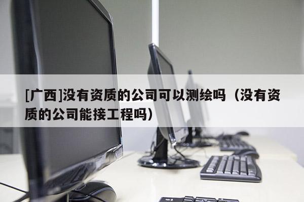 [廣西]沒有資質(zhì)的公司可以測繪嗎（沒有資質(zhì)的公司能接工程嗎）