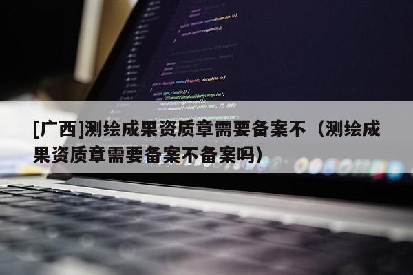 [廣西]測繪成果資質(zhì)章需要備案不（測繪成果資質(zhì)章需要備案不備案嗎）