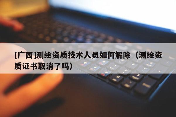 [廣西]測(cè)繪資質(zhì)技術(shù)人員如何解除（測(cè)繪資質(zhì)證書取消了嗎）