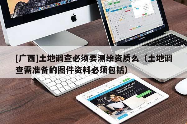 [廣西]土地調(diào)查必須要測繪資質(zhì)么（土地調(diào)查需準(zhǔn)備的圖件資料必須包括）