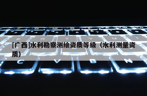[廣西]水利勘察測繪資質(zhì)等級（水利測量資質(zhì)）
