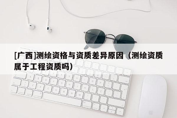 [廣西]測繪資格與資質(zhì)差異原因（測繪資質(zhì)屬于工程資質(zhì)嗎）