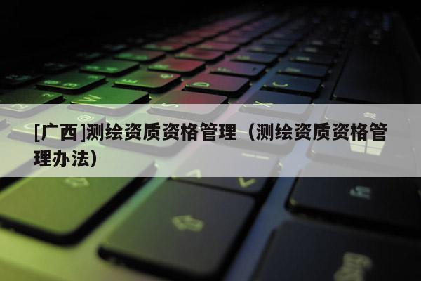 [廣西]測繪資質(zhì)資格管理（測繪資質(zhì)資格管理辦法）