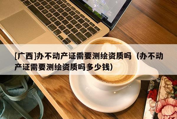 [廣西]辦不動產(chǎn)證需要測繪資質(zhì)嗎（辦不動產(chǎn)證需要測繪資質(zhì)嗎多少錢）