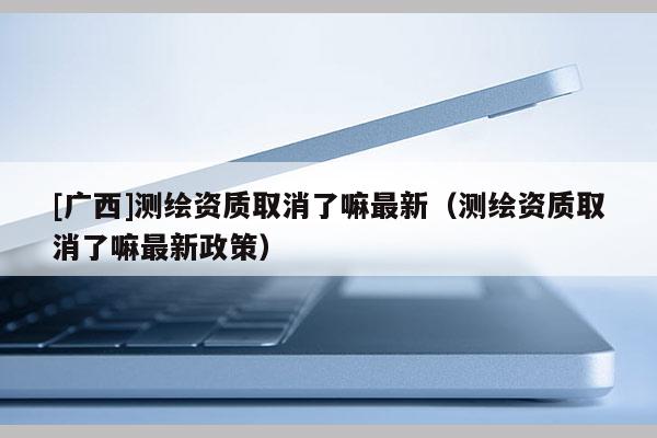 [廣西]測繪資質(zhì)取消了嘛最新（測繪資質(zhì)取消了嘛最新政策）