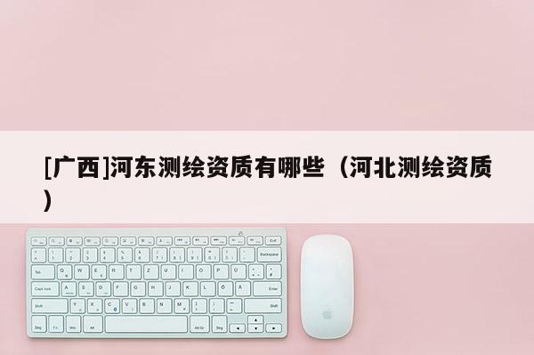[廣西]河?xùn)|測(cè)繪資質(zhì)有哪些（河北測(cè)繪資質(zhì)）