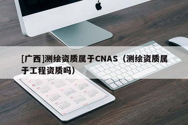 [廣西]測(cè)繪資質(zhì)屬于CNAS（測(cè)繪資質(zhì)屬于工程資質(zhì)嗎）