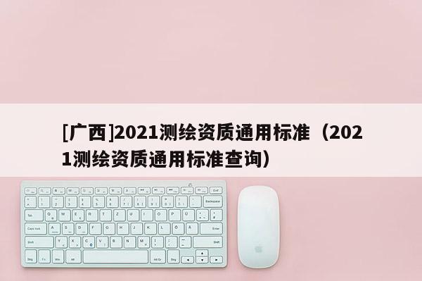[廣西]2021測繪資質(zhì)通用標(biāo)準(zhǔn)（2021測繪資質(zhì)通用標(biāo)準(zhǔn)查詢）