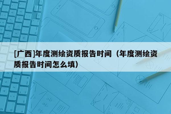 [廣西]年度測(cè)繪資質(zhì)報(bào)告時(shí)間（年度測(cè)繪資質(zhì)報(bào)告時(shí)間怎么填）