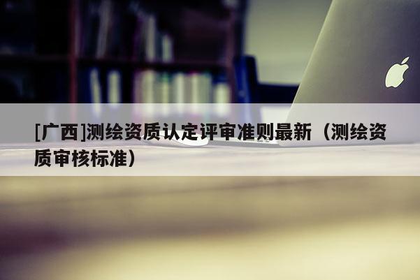 [廣西]測(cè)繪資質(zhì)認(rèn)定評(píng)審準(zhǔn)則最新（測(cè)繪資質(zhì)審核標(biāo)準(zhǔn)）
