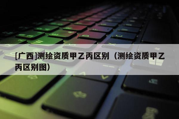 [廣西]測繪資質(zhì)甲乙丙區(qū)別（測繪資質(zhì)甲乙丙區(qū)別圖）