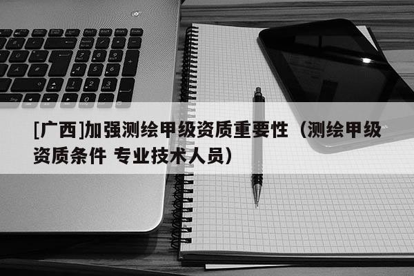 [廣西]加強(qiáng)測繪甲級(jí)資質(zhì)重要性（測繪甲級(jí)資質(zhì)條件 專業(yè)技術(shù)人員）
