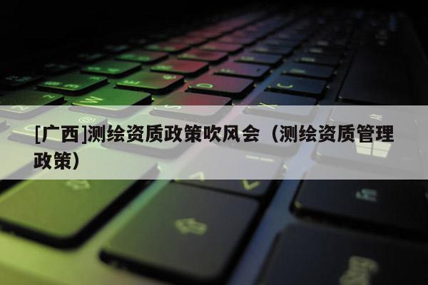 [廣西]測(cè)繪資質(zhì)政策吹風(fēng)會(huì)（測(cè)繪資質(zhì)管理政策）
