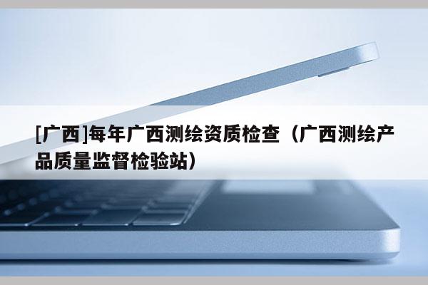 [廣西]每年廣西測(cè)繪資質(zhì)檢查（廣西測(cè)繪產(chǎn)品質(zhì)量監(jiān)督檢驗(yàn)站）