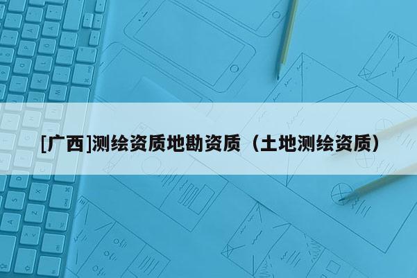 [廣西]測繪資質(zhì)地勘資質(zhì)（土地測繪資質(zhì)）