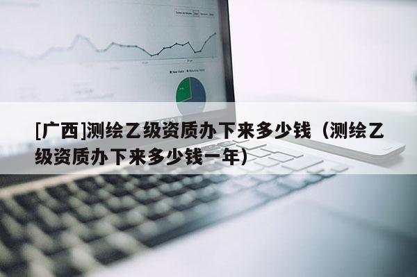 [廣西]測(cè)繪乙級(jí)資質(zhì)辦下來多少錢（測(cè)繪乙級(jí)資質(zhì)辦下來多少錢一年）