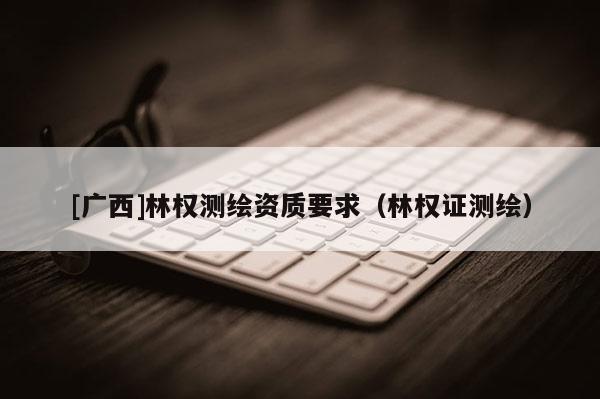[廣西]林權(quán)測繪資質(zhì)要求（林權(quán)證測繪）