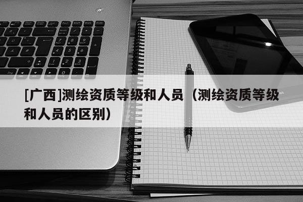 [廣西]測繪資質(zhì)等級(jí)和人員（測繪資質(zhì)等級(jí)和人員的區(qū)別）