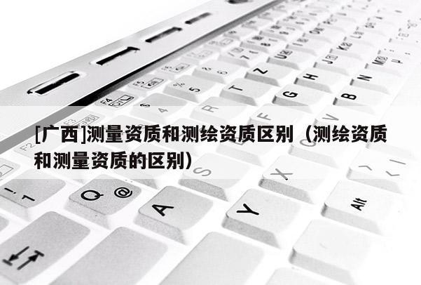 [廣西]測量資質(zhì)和測繪資質(zhì)區(qū)別（測繪資質(zhì)和測量資質(zhì)的區(qū)別）