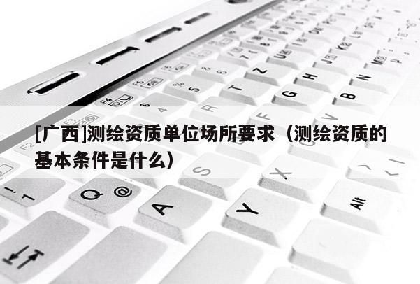 [廣西]測繪資質單位場所要求（測繪資質的基本條件是什么）