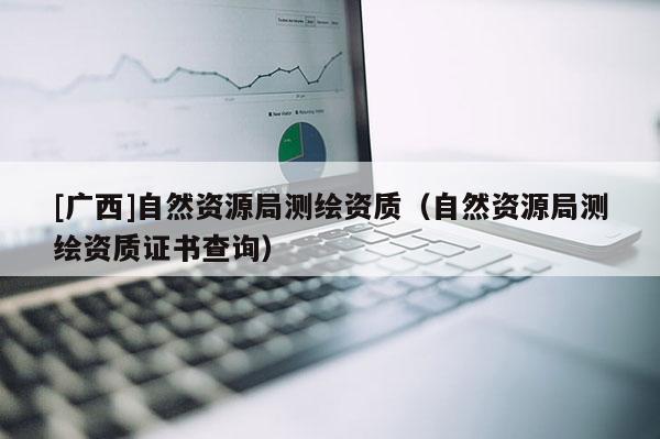 [廣西]自然資源局測繪資質（自然資源局測繪資質證書查詢）