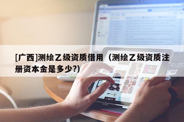 [廣西]測繪乙級資質借用（測繪乙級資質注冊資本金是多少?）