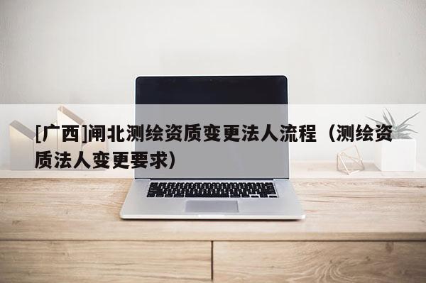 [廣西]閘北測繪資質(zhì)變更法人流程（測繪資質(zhì)法人變更要求）