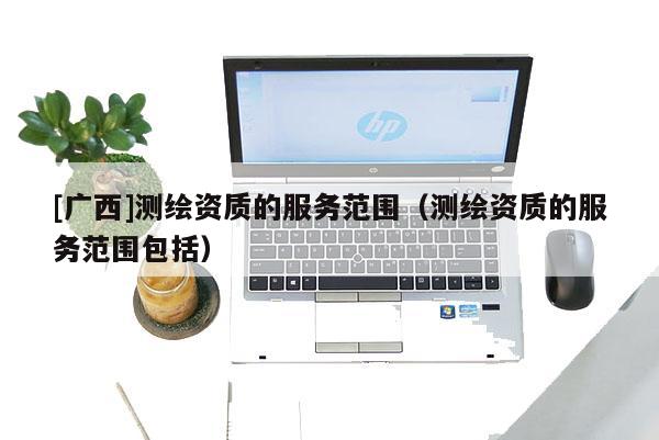 [廣西]測(cè)繪資質(zhì)的服務(wù)范圍（測(cè)繪資質(zhì)的服務(wù)范圍包括）